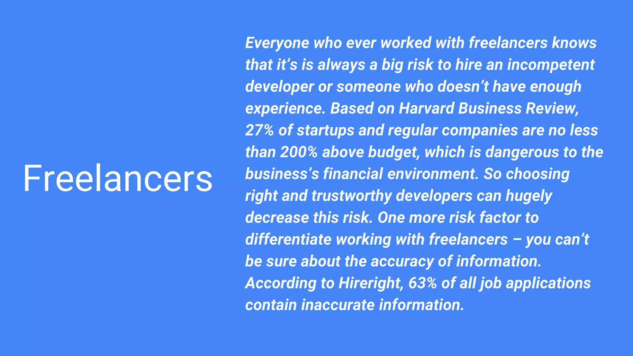 Freelancers
Everyone who ever worked with freelancers knows
that it’s is always a big risk to hire an incompetent
developer or someone who doesn’t have enough
experience. Based on Harvard Business Review,
27% of startups and regular companies are no less
than 200% above budget, which is dangerous to the
business’s financial environment. So choosing
right and trustworthy developers can hugely
decrease this risk. One more risk factor to
differentiate working with freelancers – you can’t
be sure about the accuracy of information.
According to Hireright, 63% of all job applications
contain inaccurate information.
 