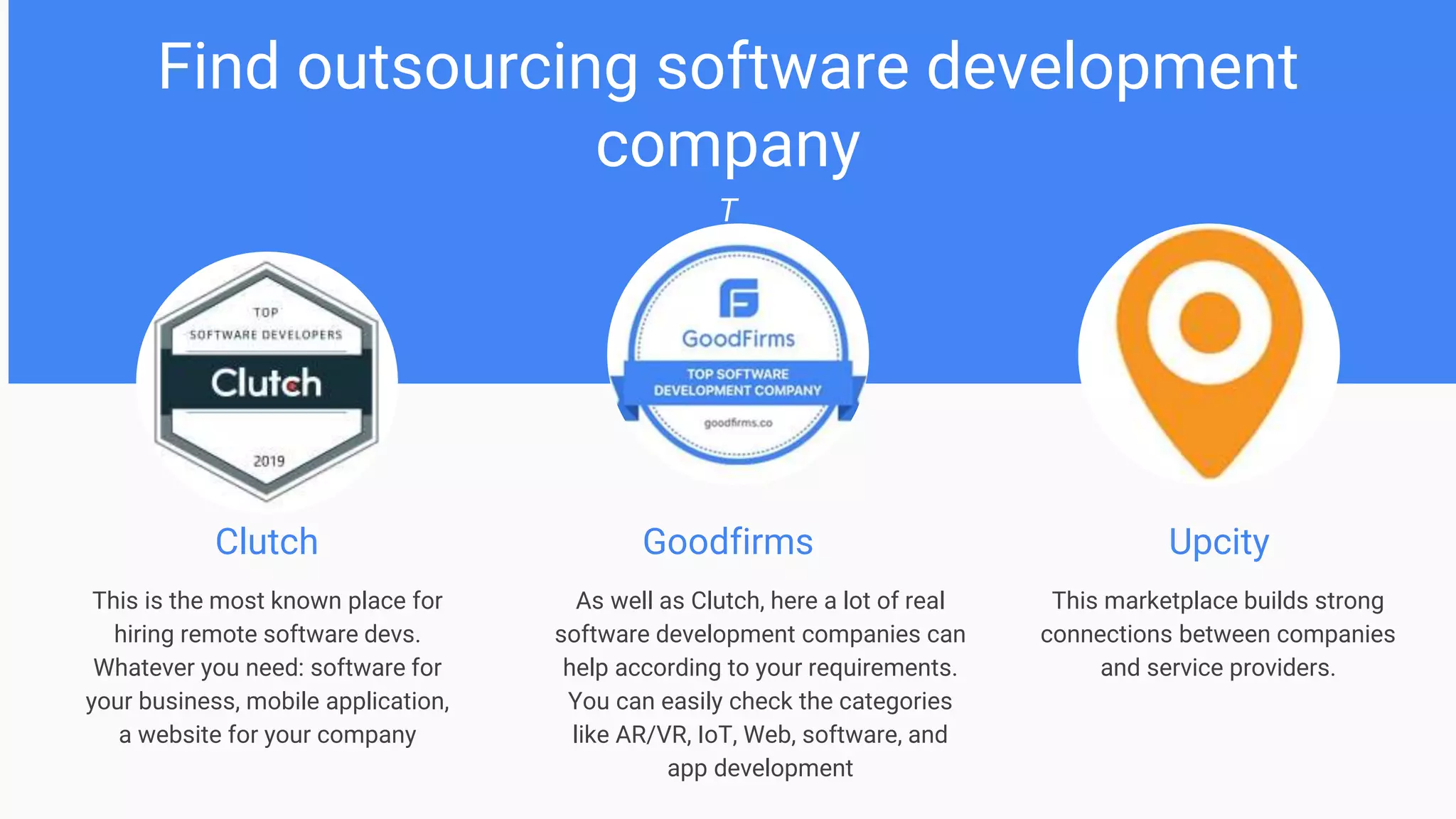 Find outsourcing software development
company
T
Clutch
This is the most known place for
hiring remote software devs.
Whatever you need: software for
your business, mobile application,
a website for your company
Goodfirms Upcity
As well as Clutch, here a lot of real
software development companies can
help according to your requirements.
You can easily check the categories
like AR/VR, IoT, Web, software, and
app development
This marketplace builds strong
connections between companies
and service providers.
 