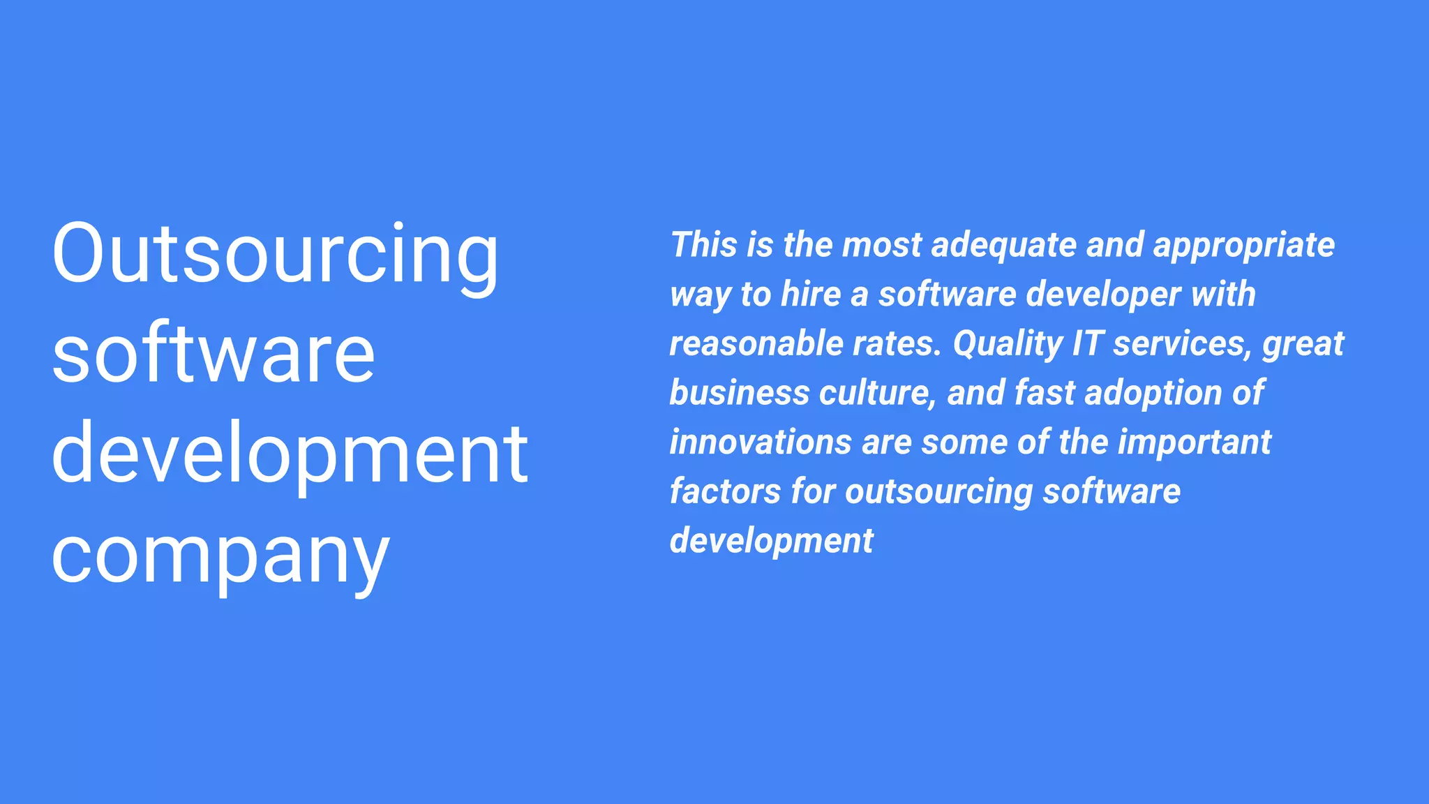 Outsourcing
software
development
company
This is the most adequate and appropriate
way to hire a software developer with
reasonable rates. Quality IT services, great
business culture, and fast adoption of
innovations are some of the important
factors for outsourcing software
development
 