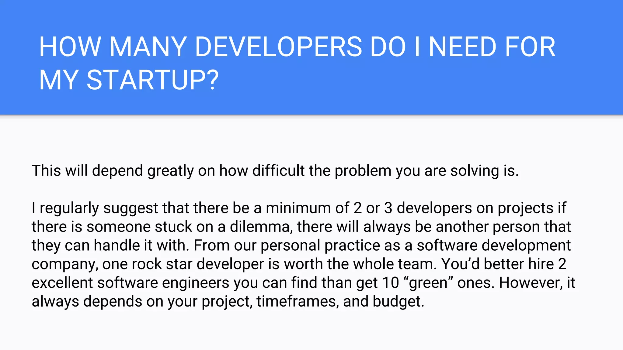 HOW MANY DEVELOPERS DO I NEED FOR
MY STARTUP?
This will depend greatly on how difficult the problem you are solving is.
I regularly suggest that there be a minimum of 2 or 3 developers on projects if
there is someone stuck on a dilemma, there will always be another person that
they can handle it with. From our personal practice as a software development
company, one rock star developer is worth the whole team. You’d better hire 2
excellent software engineers you can find than get 10 “green” ones. However, it
always depends on your project, timeframes, and budget.
 