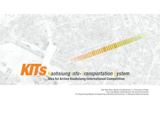 KITs   Kaohsiung Info-Transportation System
       Idea for Action Kaohsiung International Competition


                                                         Bao-Wen Chen, Master of Engineering ‘11, University of Tokyo
                                                                Tien Ling, Master of Architecture ‘09, Cornell University
                         Yin-Hsuan Sung, Master of Engineering in Building and Planning ‘10, National Taiwan University
 