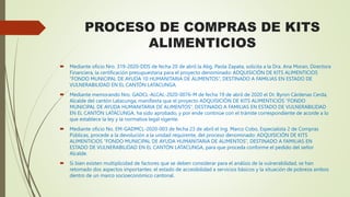 PROCESO DE COMPRAS DE KITS
ALIMENTICIOS
 Mediante oficio Nro. 319-2020-DDS de fecha 20 de abril la Abg. Paola Zapata, solicita a la Dra. Ana Moran, Directora
Financiera, la certificación presupuestaria para el proyecto denominado: ADQUISICIÓN DE KITS ALIMENTICIOS
“FONDO MUNICIPAL DE AYUDA 10 HUMANITARIA DE ALIMENTOS”, DESTINADO A FAMILIAS EN ESTADO DE
VULNERABILIDAD EN EL CANTÓN LATACUNGA.
 Mediante memorando Nro. GADCL-ALCAL-2020-0076-M de fecha 19 de abril de 2020 el Dr. Byron Cárdenas Cerda,
Alcalde del cantón Latacunga, manifiesta que el proyecto ADQUISICIÓN DE KITS ALIMENTICIOS “FONDO
MUNICIPAL DE AYUDA HUMANITARIA DE ALIMENTOS”, DESTINADO A FAMILIAS EN ESTADO DE VULNERABILIDAD
EN EL CANTÓN LATACUNGA, ha sido aprobado, y por ende continúe con el trámite correspondiente de acorde a lo
que establece la ley y la normativa legal vigente.
 Mediante oficio No. EM-GADMCL-2020-003 de fecha 23 de abril el Ing. Marco Cobo, Especialista 2 de Compras
Públicas, procede a la devolución a la unidad requirente, del proceso denominado: ADQUISICIÓN DE KITS
ALIMENTICIOS “FONDO MUNICIPAL DE AYUDA HUMANITARIA DE ALIMENTOS”, DESTINADO A FAMILIAS EN
ESTADO DE VULNERABILIDAD EN EL CANTÓN LATACUNGA, para que proceda conforme el pedido del señor
Alcalde.
 Si bien existen multiplicidad de factores que se deben considerar para el análisis de la vulnerabilidad, se han
retomado dos aspectos importantes: el estado de accesibilidad a servicios básicos y la situación de pobreza ambos
dentro de un marco socioeconómico cantonal.
 