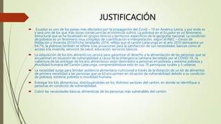 JUSTIFICACIÓN
 Ecuador es uno de los países más afectados por la propagación del Covid – 19 en América Latina, y por ende es
y será uno de los que más duras consecuencias económicas sufrirá. La pobreza en el Ecuador es un fenómeno
estructural que se ha focalizado en grupos étnicos y territorios específicos de la geografía nacional. La condición
de pobreza es un fenómeno muy complejo de cuantificación e interpretación, según el INEC – Censo de
Población y Vivienda 2010/Ficha Senplades 2014, refleja que el cantón Latacunga en el año 2010 demuestra un
64,7%; la pobreza también se refiere a las privaciones para la satisfacción de sus necesidades básicas como el
acceso a la vivienda, servicios de salud, educación, servicios básicos.
 La adquisición de los kits alimenticios servirá para garantizar el derecho a la alimentación de las personas que se
encuentran en situación de vulnerabilidad a causa de la emergencia sanitaria decretada por el COVID 19., la
cobertura de las entregas de los kits alimenticios serán destinados a personas en pobreza y extrema pobreza y
movilidad humana del Cantón Latacunga, comprendiéndose esto en sus 10 parroquias rurales y 5 urbanas.
 La necesidad surge para brindar asistencia alimentaria-nutricional a través de la dotación de un kit de alimentos
de primera necesidad a las personas que se 63 encuentren en situación de vulnerabilidad debido a su condición
de pobreza, extrema pobreza o movilidad humana.
 Entregar los kits alimenticios, distribuyéndoles en los distintos sectores del cantón, en donde se identifique a
personas en condición de vulnerabilidad.
 Cubrir las necesidades básicas alimenticias de las personas más vulnerables del cantón.
 