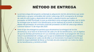 MÉTODO DE ENTREGA
 La primera etapa del proyecto contempla la adquisición de kits alimenticios que serán
destinados a grupos vulnerables del cantón Latacunga. 64 El cronograma de entrega
de cada kit está sujeto y dependerá del stock o abastecimiento que realice el
proveedor al GAD Municipal, lo que se entenderá como entregas parciales, por lo tanto
las entregas que se harán a los beneficiarios se las realizará de acuerdo al avance del
abasto del proveedor, el suministro total del proveedor al GAD de Latacunga deberá
culminar hasta el 13 de mayo del 2020.
 Ante el tipo de emergencia sanitaria que atravesamos la entregará de los kits
alimenticios, se lo hará en el domicilio de cada uno de los beneficiarios, con el objetivo
de que las familias permanezcan en sus viviendas para evitar la propagación del virus y
reducir la posibilidad de contagio, por lo que se establecerán brigadas para entregar
los kits y se designará en cada una de ellas a un funcionario municipal el mismo que
tendrá la responsabilidad de llenar un formato de acta recepción con todos los datos
de los beneficiarios y remitirlo al GAD.
 