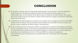 CONCLUSION
 En Ecuador, el primer caso fue importado desde España. Una mujer de 71 años de edad que
arribó al país el 14 de febrero posteriormente presentó síntomas relacionados con la
enfermedad, pero no fue hasta el 29 de febrero que el Ministerio de Salud Pública de Ecuador
anunció el primer caso de coronavirus, siendo el tercer país de la región en presentar infectados
dentro de su territorio.
 La pandemia de enfermedad por coronavirus en Ecuador fue una expansión del brote deCOVID-
19 que inició en Wuhan, China. Este hecho alertó desde inicios de 2020 a todos los países del
mundo y que a mediados de febrero llegó a Latinoamérica.
 El Servicio Nacional de Contratación Pública considerando la situación de Emergencia Sanitaria
por la cual atraviesa el país, se encuentra comprometido en garantizar el normal funcionamiento
y control del Sistema Nacional de Contratación Pública. En este sentido y de conformidad con
las atribuciones establecidas en el Art. 10 de la LOSNCP, se emiten las siguientes
recomendaciones para operativizar los procedimientos de contratación de las entidades
contratantes
 