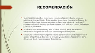 RECOMENDACIÓN
 Todas las acciones deben encaminar a recibir, analizar, investigar y sancionar
prácticas anticompetitivas y de corrupción, tienen como contraparte el apoyo de
los proveedores honestos que participan en la compra pública. A continuación
exponemos hitos alcanzados que fomentan y reconocen la importancia de la alerta
y denuncia ciudadana.
 Se debe instar a la ciudadanía y a los poderes públicos a que renueven los
esfuerzos de recuperación de activos sustraídos por la corrupción.
 Lanzar una campaña nacional por los valores de la integridad, la transparencia, el
respeto a lo público, el desprecio al corrupto y sus prácticas. Todos somos parte
del cambio desde nuestro espacio de incidencia.
 