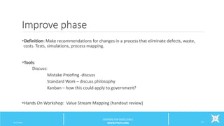Improve phase
Definition: Make recommendations for changes in a process that eliminate defects, waste,
costs. Tests, simulations, process mapping.
Tools:
Discuss:
Mistake Proofing -discuss
Standard Work – discuss philosophy
Kanban – how this could apply to government?
Hands On Workshop: Value Stream Mapping (handout review)
6/12/2016 22
CENTERS FOR EXCELLENCE
WWW.PHCFE.ORG
 