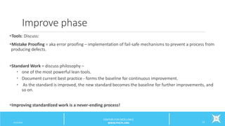 Improve phase
Tools: Discuss:
Mistake Proofing = aka error proofing – implementation of fail-safe mechanisms to prevent a process from
producing defects.
Standard Work = discuss philosophy –
• one of the most powerful lean tools.
• Document current best practice - forms the baseline for continuous improvement.
• As the standard is improved, the new standard becomes the baseline for further improvements, and
so on.
Improving standardized work is a never-ending process!
6/12/2016 23
CENTERS FOR EXCELLENCE
WWW.PHCFE.ORG
 