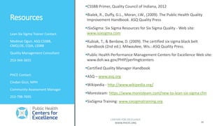 Resources
PHCE Contact:
Cindan Gizzi, MPH
Community Assessment Manager
253-798-7695
41
CENTERS FOR EXCELLENCE
WWW.PHCFE.ORG
CSSBB Primer, Quality Council of Indiana, 2012
Bialek, R., Duffy, G.L., Moran, J.W., (2009). The Public Health Quality
Improvement Handbook. ASQ Quality Press
iSixSigma: Six Sigma Resources for Six Sigma Quality - Web site:
www.isixsigma.com
Kubiak, T., & Benbow, D. (2009). The certified six sigma black belt
handbook (2nd ed.). Milwaukee, Wis.: ASQ Quality Press.
Public Health Performance Management Centers for Excellence Web site:
www.doh.wa.gov/PHIP/perfmgtcenters
Certified Quality Manager Handbook
ASQ – www.asq.org
Wikipedia - http://www.wikipedia.org/
Moresteam: https://www.moresteam.com/new-to-lean-six-sigma.cfm
SixSigma Training: www.sixsigmatraining.org
Lean Six Sigma Trainer Contact:
Modinat Ogun, ASQ CSSBB,
CMQ|OE, CQIA, LSSBB
Quality Management Consultant
253-344-3655
 