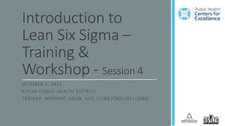 Introduction to
Lean Six Sigma –
Training &
Workshop - Session 4
OCTOBER 2, 2015
KITSAP PUBLIC HEALTH DISTRICT
TRAINER: MODINAT OGUN, ASQ CSSBB|CMQ /OE|LSSBB
 