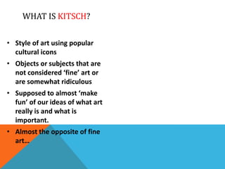 WHAT IS KITSCH?
• Style of art using popular
cultural icons
• Objects or subjects that are
not considered ‘fine’ art or
are somewhat ridiculous
• Supposed to almost ‘make
fun’ of our ideas of what art
really is and what is
important.
• Almost the opposite of fine
art…