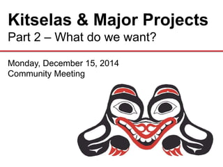 Kitselas & Major Projects
Part 2 – What do we want?
Monday, December 15, 2014
Community Meeting
 