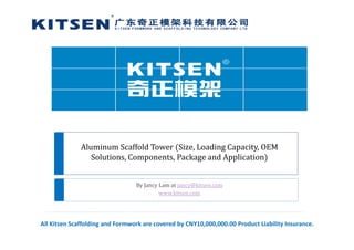 Aluminum Scaffold Tower  Size, Loading Capacity, OEM 
Solutions, Components, Package and Application
By Jancy Lam at jancy@kitsen.com
www.kitsen.com
All Kitsen Scaffolding and Formwork are covered by CNY10,000,000.00 Product Liability Insurance.
 