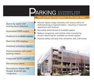 P       ARKING                  GUIDANCE AND
                                                                MANAGEMENT
                                          Take parking management to the next level

     Space-by-space and               Monitor space usage remotely and receive alerts of
                                          malfunctioning or expired meters—resulting in improved
     level-by-level detection             operations and revenue

     Automated DMS output             Accurately direct drivers to available spaces
                                      Reduce congestion and vehicle miles traveled by
     Guidance to available spaces         drivers searching for available on-street spaces
                                      Improve safety and save time, emissions, fuel, and money
     Real-time GIS displays

     Historical utilization reports

     Communication with smart
     parking meters

     Integrated CCTV control

     Maintenance alerts

     Smartphone (Apple iOS/
     Google Android) app
     integration

16
 