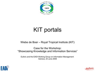 KIT portals Wiebe de Boer – Royal Tropical Institute (KIT) Case for the Workshop: “ Showcasing Knowledge and Information Services” Euforic and the EADI Working Group on Information Management  Geneva, 24 June 2008 