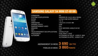 Abonnement 24 mois : 3 690 DH TTC
FidElio 24 mois : 3 860POINTS
Samsung Galaxy S4 mini GT-I9190
: 3G
: Android OS, v4.2.2 (Jelly Bean)
: 4.3“540 x 960 Super Amoled
: 112 g
: 124.6 x 61.3 x 8.94 mm
: 8 MP
: Oui
: 8 Go, microSD jusqu’à 64 Go
: Oui
: Google Play
: Dual Krait 1.7GHz
: Autonomie en veille : jusqu’à 300h
Autonomie en appel : jusqu’à 12h
Connexion
Système d'exploitation
Ecran
Poids
Dimensions
Appareil Photo
Enregistrement vidéo
Mémoire
Wifi
Téléchargement des applications
Processeur
Autonomie
 