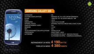 Abonnement 24 mois : 4 190DH TTC
FidElio 24 mois : 4 380POINTS
Samsung Galaxy SIII
: 3G
: Android OS, v4.0 (Ice Cream Sandwich)
: 1280x720, 4.8’’ HD Super Amoled, 16M
: 133 g
: 136.6 X 70.6 X 8.6 mm
: Appareil photos 8 méga pixels avec Flash
: Oui
: 16 Go
: Oui
: Google Play
: Quad Core 1.4GHz
: Autonomie en veille : 900h(2G)/750h(3G)
Autonomie en appel : 1300min(2G)/650min(3G)
Connexion
Système d'exploitation
Ecran
Poids
Dimensions
Appareil Photo
Enregistrement vidéo
Mémoire
Wifi
Téléchargement des applications
Processeur
Autonomie
 