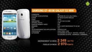 Abonnement 24 mois : 2 349 DH TTC
FidElio 24 mois : 2 970POINTS
SAMSUNG GT–I8190 GALAXY S3 MINI
: 3G
: Android OS, v4.0 (Jelly Beal)
: 40" WVGA Super AMOLED
: 120 g
: 121.55 X 63 X 9.9 mm
: 5 MP
: Oui
: 8 Go, Carte MicroSDUp to 32 Go
: Oui
: Google Play
: Dual Core 1 GHz
: Autonomie en veille : 450h(2G) / 430h(3G)
Autonomie en appel : 850min(2G) / 430min(3G)
Connexion
Système d'exploitation
Ecran
Poids
Dimensions
Appareil Photo
Enregistrement vidéo
Mémoire
Wifi
Téléchargement des applications
Processeur
Autonomie
 