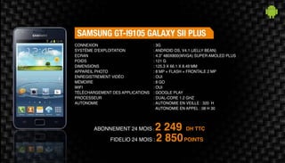 Abonnement 24 mois : 2 249 DH TTC
FidElio 24 mois : 2 850POINTS
Samsung GT-I9105 Galaxy SII Plus
: 3G
: Android OS, v4.1 (Jelly Bean)
: 4.3” 480x800(WVGA) Super AMOLED Plus
: 121 g
: 125.3 x 66.1 x 8.49 mm
: 8 MP + Flash + Frontale 2 MP
: Oui
: 8 Go
: Oui
: Google Play
: Dual-core 1.2 GHz
: Autonomie en veille : 320 H
Autonomie en appel : 08 H 30
Connexion
Système d'exploitation
Ecran
Poids
Dimensions
Appareil Photo
Enregistrement vidéo
Mémoire
Wifi
Téléchargement des applications
Processeur
Autonomie
 