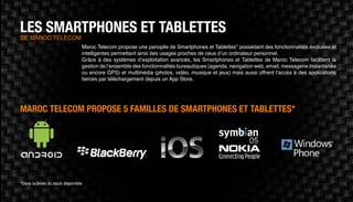 LES SMARTPHONES ET TABLETTESde Maroc Telecom
Maroc Telecom propose une panoplie de Smartphones et Tablettes* possédant des fonctionnalités évoluées et
intelligentes permettant ainsi des usages proches de ceux d’un ordinateur personnel.
Grâce à des systèmes d’exploitation avancés, les Smartphones et Tablettes de Maroc Telecom facilitent la
gestion de l’ensemble des fonctionnalités bureautiques (agenda, navigation web, email, messagerie instantanée
ou encore GPS) et multimédia (photos, vidéo, musique et jeux) mais aussi offrent l’accès à des applications
tierces par téléchargement depuis un App Store.
Maroc Telecom propose 5 familles de Smartphones et Tablettes*
*Dans la limite du stock disponible
 