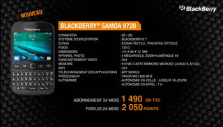 Abonnement 24 mois : 1 490 DH TTC
FidElio 24 mois : 2 050POINTS
BlackBerry®
SAMOA 9720
: 2G / 3G
: BlackBerry® 7
: Écran tactile, Trackpad optique
: 120 g
: 114 x 66 x 12 mm
: 5 mégapixels, Zoom numérique 4X
: Oui
: 512 Mo Carte Mémoire MicroSD (jusqu’à 32 Go)
: Oui
: App world
: Tavor MG1 806 MHz
: Autonomie en veille : Jusqu’à 18 jours
Autonomie en appel : 7 H
Connexion
Système d'exploitation
Ecran
Poids
Dimensions
Appareil Photo
Enregistrement vidéo
Mémoire
Wifi
Téléchargement des applications
Processeur
Autonomie
nouveau
 