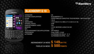 Blackberry Q 10
Abonnement 24 mois : 5 149DH TTC
FidElio 24 mois : 5 500POINTS
: 3G	
: Blackberry® 10
: Super AMOLED capacitive touchscreen, 16M couleurs
: 124 g	
: 119.6 x 66.8 x 10.4 mm (4.71 x 2.63 x 0.41 in)
: 8 MP 	
: Oui	
: 16 Go, microSD jusqu’à 64 Go	
: Oui	
: App world
: Dual-core 1.5 GHz
: Autonomie en veille : 13 H
Autonomie en appel : 10 H
Connexion
Système d'exploitation
Ecran
Poids
Dimensions
Appareil Photo
Enregistrement vidéo
Mémoire
Wifi
Téléchargement des applications
Processeur
Autonomie
 