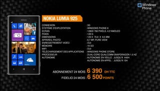 Abonnement 24 mois : 6 390 DH TTC
FidElio 24 mois : 6 500POINTS
Nokia Lumia 925
: 3G	
: Windows Phone 8
: 1280x 768 pixels, 4,5“AMOLED
: 128 g	
: 129 x 70,6 x 8,5 mm 	
: 8,7 MP, Pure view 	
: Oui	
: 16 Go	
: Oui	
: Windows Phone Store
: Dual-core Qualcomm Snapdragon 1.5 Hz
: Autonomie en veille : jusqu’à 440H
Autonomie en appel : jusqu’à 13H
Connexion
Système d'exploitation
Ecran
Poids
Dimensions
Appareil Photo
Enregistrement vidéo
Mémoire
Wifi
Téléchargement des applications
Processeur
Autonomie
 