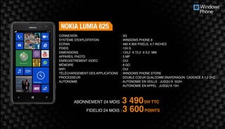 Abonnement 24 mois : 3 490DH TTC
FidElio 24 mois : 3 600POINTS
Nokia Lumia 625
: 3G	
: Windows Phone 8
: 480 x 800 pixels, 4,7 inches
: 124 g	
: 133,2 x 72,2 x 9,2 mm 	
: 5 MP 	
: Oui	
: 8 Go	
: Oui	
: Windows Phone Store
: Double coeur Qualcomm Snapdragon cadencé à 1,2 GHz
: Autonomie en veille : jusqu’à 552h
Autonomie en appel : jusqu’à 15h
Connexion
Système d'exploitation
Ecran
Poids
Dimensions
Appareil Photo
Enregistrement vidéo
Mémoire
Wifi
Téléchargement des applications
Processeur
Autonomie
 