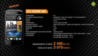 Abonnement 24 mois : 2 490DH TTC
FidElio 24 mois : 3 070POINTS
HTC DESIRE 500
: 3G
: Android™ avec HTC Sense™ HTC BlinkFeed™
: 4,3 pouces, WVGA
: 123 g
: 131,8 x 66,9 x 9,9 mm
: 8 MP auto-focus + flash LED Frontale 1,6 MP capteur BSI
: Oui
: 4 Go
: Oui
: Google Play
: Qualcomm® Snapdragon™ 200, quad-core, 1,2 GHz
: Autonomie en veille : 435 h
Autonomie en appel : 12,1 h
Connexion
Système d'exploitation
Ecran
Poids
Dimensions
Appareil Photo
Enregistrement vidéo
Mémoire
Wifi
Téléchargement des applications
Processeur
Autonomie
nouveau
 