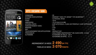 ABONNEMENT 24 MOIS : 2 490DH TTC
FIDELIO 24 MOIS : 3 070POINTS
HTC DESIRE 500
: 3G
: ANDROID™ AVEC HTC SENSE™ HTC BLINKFEED™
: 4,3 POUCES, WVGA
: 123 G
: 131,8 X 66,9 X 9,9 MM
: 8 MP AUTO-FOCUS + FLASH LED FRONTALE 1,6 MP CAPTEUR BSI
: OUI
: 4 GO
: OUI
: GOOGLE PLAY
: QUALCOMM® SNAPDRAGON™ 200, QUAD-CORE, 1,2 GHZ
: AUTONOMIE EN VEILLE : 435 H
AUTONOMIE EN APPEL : 12,1 H
CONNEXION
SYSTÈME D'EXPLOITATION
ECRAN
POIDS
DIMENSIONS
APPAREIL PHOTO
ENREGISTREMENT VIDÉO
MÉMOIRE
WIFI
TÉLÉCHARGEMENT DES APPLICATIONS
PROCESSEUR
AUTONOMIE
 