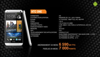 ABONNEMENT 24 MOIS : 6 590DH TTC
FIDELIO 24 MOIS : 7 000POINTS
HTC ONE
: 3G	
: ANDROID OS, V4.1 (JELLY BEAN)
: 4,7 POUCES, 1080P FULL HD, 468 PPP
: 143 G	
: 137,4 X 68,2 X 9,3MM 	
: 4 MP, 2688 X 1520 PIXELS, AUTOFOCUS, LED FLA 	
: OUI	
: 32,8 GO	
: OUI	
: GOOGLE PLAY
: QUALCOMM® SNAPDRAGON™ 600–QUAD-CORE, 1,7 GHZ
: AUTONOMIE EN VEILLE : 479 H
AUTONOMIE EN APPEL : 27 H
CONNEXION
SYSTÈME D'EXPLOITATION
ECRAN
POIDS
DIMENSIONS
APPAREIL PHOTO
ENREGISTREMENT VIDÉO
MÉMOIRE
WIFI
TÉLÉCHARGEMENT DES APPLICATIONS
PROCESSEUR
AUTONOMIE
 