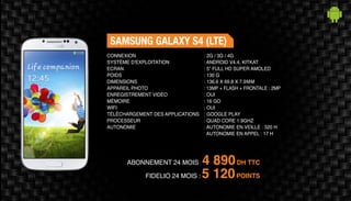 ABONNEMENT 24 MOIS : 4 890DH TTC
SAMSUNG GALAXY S4 (LTE)
: 2G / 3G / 4G
: ANDROID V4.4, KITKAT
: 5” FULL HD SUPER AMOLED
: 130 G
: 136.6 X 69.8 X 7.9MM
: 13MP + FLASH + FRONTALE : 2MP
: OUI
: 16 GO
: OUI
: GOOGLE PLAY
: QUAD CORE 1.9GHZ
: AUTONOMIE EN VEILLE : 320 H
AUTONOMIE EN APPEL : 17 H
CONNEXION
SYSTÈME D'EXPLOITATION
ECRAN
POIDS
DIMENSIONS
APPAREIL PHOTO
ENREGISTREMENT VIDÉO
MÉMOIRE
WIFI
TÉLÉCHARGEMENT DES APPLICATIONS
PROCESSEUR
AUTONOMIE
FIDELIO 24 MOIS : 5 120POINTS
 