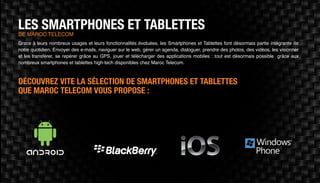 LES SMARTPHONES ET TABLETTESDE MAROC TELECOM
Grace à leurs nombreux usages et leurs fonctionnalités évoluées, les Smartphones et Tablettes font désormais partie intégrante de
notre quotidien. Envoyer des e-mails, naviguer sur le web, gérer un agenda, dialoguer, prendre des photos, des vidéos, les visionner
et les transférer, se repérer grâce au GPS, jouer et télécharger des applications mobiles : tout est désormais possible grâce aux
nombreux smartphones et tablettes high-tech disponibles chez Maroc Telecom.
DÉCOUVREZ VITE LA SÉLECTION DE SMARTPHONES ET TABLETTES
QUE MAROC TELECOM VOUS PROPOSE :
 
