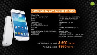 ABONNEMENT 24 MOIS : 3 690 DH TTC
FIDELIO 24 MOIS : 3860POINTS
SAMSUNG GALAXY S4 MINI GT-I9190
: 3G
: ANDROID OS, V4.2.2 (JELLY BEAN)
: 4.3“540 X 960 SUPER AMOLED
: 112 G
: 124.6 X 61.3 X 8.94 MM
: 8 MP
: OUI
: 8 GO, MICROSD JUSQU’À 64 GO
: OUI
: GOOGLE PLAY
: DUAL KRAIT 1.7GHZ
: AUTONOMIE EN VEILLE : JUSQU’À 300H
AUTONOMIE EN APPEL : JUSQU’À 12H
CONNEXION
SYSTÈME D'EXPLOITATION
ECRAN
POIDS
DIMENSIONS
APPAREIL PHOTO
ENREGISTREMENT VIDÉO
MÉMOIRE
WIFI
TÉLÉCHARGEMENT DES APPLICATIONS
PROCESSEUR
AUTONOMIE
 