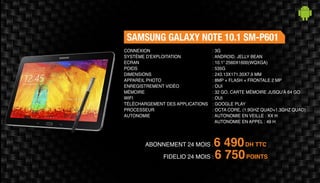 ABONNEMENT 24 MOIS : 6 490DH TTC
FIDELIO 24 MOIS : 6 750POINTS
SAMSUNG GALAXY NOTE 10.1 SM-P601
: 3G
: ANDROID, JELLY BEAN
: 10.1” 2560X1600(WQXGA)
: 535G
: 243.13X171.35X7.9 MM
: 8MP + FLASH + FRONTALE 2 MP
: OUI
: 32 GO, CARTE MÉMOIRE JUSQU'À 64 GO
: OUI
: GOOGLE PLAY
: OCTA CORE, (1.9GHZ QUAD+1.3GHZ QUAD)
: AUTONOMIE EN VEILLE : XX H
AUTONOMIE EN APPEL : 49 H
CONNEXION
SYSTÈME D'EXPLOITATION
ECRAN
POIDS
DIMENSIONS
APPAREIL PHOTO
ENREGISTREMENT VIDÉO
MÉMOIRE
WIFI
TÉLÉCHARGEMENT DES APPLICATIONS
PROCESSEUR
AUTONOMIE
 