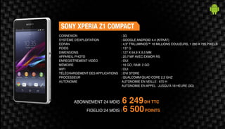 ABONNEMENT 24 MOIS : 6 249DH TTC
FIDELIO 24 MOIS : 6 500POINTS
SONY XPERIA Z1 COMPACT
: 3G
: GOOGLE ANDROID 4.4 (KITKAT)
: 4,3" TRILUMINOS™ 16 MILLIONS COULEURS, 1 280 X 720 PIXELS
: 137 G
: 127 X 64,9 X 9,5 MM
: 20,7 MP AVEC EXMOR RS
: OUI
: 16 GO, RAM: 2 GO
: OUI
: OVI STORE
: QUALCOMM QUAD CORE 2,2 GHZ
AUTONOMIE EN VEILLE : 670 H
AUTONOMIE EN APPEL : JUSQU’À 18 HEURE (3G)
CONNEXION
SYSTÈME D'EXPLOITATION
ECRAN
POIDS
DIMENSIONS
APPAREIL PHOTO
ENREGISTREMENT VIDÉO
MÉMOIRE
WIFI
TÉLÉCHARGEMENT DES APPLICATIONS
PROCESSEUR
AUTONOMIE
 