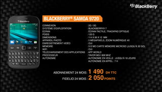 ABONNEMENT 24 MOIS : 1 490 DH TTC
FIDELIO 24 MOIS : 2 050POINTS
BLACKBERRY®
SAMOA 9720
: 2G / 3G
: BLACKBERRY® 7
: ÉCRAN TACTILE, TRACKPAD OPTIQUE
: 120 G
: 114 X 66 X 12 MM
: 5 MÉGAPIXELS, ZOOM NUMÉRIQUE 4X
: OUI
: 512 MO CARTE MÉMOIRE MICROSD (JUSQU’À 32 GO)
: OUI
: APP WORLD
: TAVOR MG1 806 MHZ
: AUTONOMIE EN VEILLE : JUSQU’À 18 JOURS
AUTONOMIE EN APPEL : 7 H
CONNEXION
SYSTÈME D'EXPLOITATION
ECRAN
POIDS
DIMENSIONS
APPAREIL PHOTO
ENREGISTREMENT VIDÉO
MÉMOIRE
WIFI
TÉLÉCHARGEMENT DES APPLICATIONS
PROCESSEUR
AUTONOMIE
 