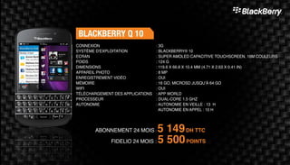 BLACKBERRY Q 10
ABONNEMENT 24 MOIS : 5 149DH TTC
FIDELIO 24 MOIS : 5 500POINTS
: 3G	
: BLACKBERRY® 10
: SUPER AMOLED CAPACITIVE TOUCHSCREEN, 16M COULEURS
: 124 G	
: 119.6 X 66.8 X 10.4 MM (4.71 X 2.63 X 0.41 IN)
: 8 MP 	
: OUI	
: 16 GO, MICROSD JUSQU’À 64 GO	
: OUI	
: APP WORLD
: DUAL-CORE 1.5 GHZ
: AUTONOMIE EN VEILLE : 13 H
AUTONOMIE EN APPEL : 10 H
CONNEXION
SYSTÈME D'EXPLOITATION
ECRAN
POIDS
DIMENSIONS
APPAREIL PHOTO
ENREGISTREMENT VIDÉO
MÉMOIRE
WIFI
TÉLÉCHARGEMENT DES APPLICATIONS
PROCESSEUR
AUTONOMIE
 