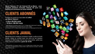 CLIENTS ABONNÉS
CLIENTS JAWAL
Profitez du confort du haut débit 3G offert
par Maroc Telecom :
Maroc Telecom, N°1 de l’internet 3G au Maroc, vous
propose plusieurs formules internet 3G pour vos
besoins de connexion en toute mobilité
* Débit théorique de connexion jusqu’à 7.2 ou 14.4 Mbps selon forfait choisi. Au-delà d’un
volume de téléchargement mensuel de 5Go pour la 3G 7.2 Mbps
et 10 Go pour la 3G 14.4 Mbps le débit maximum sera de 128 Kbps jusqu’à la fin du mois.
*Débit théorique de connexion jusqu’à 7.2 ou 14.4 Mbps selon le forfait choisi. Au-delà
d’un volume de téléchargement mensuel offert le débit maximum est réduit à 128 Kbps
jusqu’à la fin du mois.
• 5 Go à 99 DH/ mois
• 10 Go à 199 DH/ mois
Bénéficiez de la meilleure connexion mobile, surfez en toute
liberté, restez en contact avec vos amis sur les réseaux
sociaux et téléchargez tout ce que vous aimez. grâce aux
Pass Internet Jawal 3G à partir de 10 DH.
 