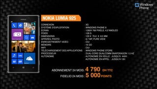ABONNEMENT 24 MOIS : 4 790 DH TTC
FIDELIO 24 MOIS : 5 000POINTS
NOKIA LUMIA 925
: 3G	
: WINDOWS PHONE 8
: 1280X 768 PIXELS, 4,5“AMOLED
: 128 G	
: 129 X 70,6 X 8,5 MM 	
: 8,7 MP, PURE VIEW 	
: OUI	
: 16 GO	
: OUI	
: WINDOWS PHONE STORE
: DUAL-CORE QUALCOMM SNAPDRAGON 1.5 HZ
: AUTONOMIE EN VEILLE : JUSQU’À 440H
AUTONOMIE EN APPEL : JUSQU’À 13H
CONNEXION
SYSTÈME D'EXPLOITATION
ECRAN
POIDS
DIMENSIONS
APPAREIL PHOTO
ENREGISTREMENT VIDÉO
MÉMOIRE
WIFI
TÉLÉCHARGEMENT DES APPLICATIONS
PROCESSEUR
AUTONOMIE
 