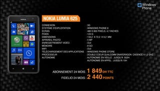 ABONNEMENT 24 MOIS : 1 849DH TTC
FIDELIO 24 MOIS : 2 440POINTS
NOKIA LUMIA 625
: 3G	
: WINDOWS PHONE 8
: 480 X 800 PIXELS, 4,7 INCHES
: 124 G	
: 133,2 X 72,2 X 9,2 MM 	
: 5 MP 	
: OUI	
: 8 GO	
: OUI	
: WINDOWS PHONE STORE
: DOUBLE COEUR QUALCOMM SNAPDRAGON CADENCÉ À 1,2 GHZ
: AUTONOMIE EN VEILLE : JUSQU’À 552H
AUTONOMIE EN APPEL : JUSQU’À 15H
CONNEXION
SYSTÈME D'EXPLOITATION
ECRAN
POIDS
DIMENSIONS
APPAREIL PHOTO
ENREGISTREMENT VIDÉO
MÉMOIRE
WIFI
TÉLÉCHARGEMENT DES APPLICATIONS
PROCESSEUR
AUTONOMIE
 