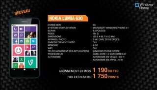 ABONNEMENT 24 MOIS : 1 190DH TTC
FIDELIO 24 MOIS : 1 750POINTS
NOKIA LUMIA 630
: 3G	
: MICROSOFT WINDOWS PHONE 8.1
: 4,5 POUCES
: 134 G	
: 129.5 X 66.7 X 9.2 MM 	
: 5 MP, CARL ZEISS OPQCS
: OUI	
: 8 GO	
: OUI	
: WINDOWS PHONE STORE
: QUAD-­‐CORE 1.2 GHZ CORTEX­‐A7
: AUTONOMIE EN VEILLE : 600 H
AUTONOMIE EN APPEL : 16 H
CONNEXION
SYSTÈME D'EXPLOITATION
ECRAN
POIDS
DIMENSIONS
APPAREIL PHOTO
ENREGISTREMENT VIDÉO
MÉMOIRE
WIFI
TÉLÉCHARGEMENT DES APPLICATIONS
PROCESSEUR
AUTONOMIE
NOUVEAU
 