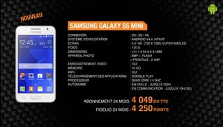 ABONNEMENT 24 MOIS : 4 049DH TTC
FIDELIO 24 MOIS : 4 250POINTS
SAMSUNG GALAXY S5 MINI
: 2G / 3G / 4G	
: ANDROID V4.4, KITKAT
: 4.5” HD (720 X 1280) SUPER AMOLED
: 120 G	
: 131.1 X 64.8 X 9.1MM 	
: 8MP + FLASH
+ FRONTALE : 2.1MP	
: OUI	
: 16 GO	
: OUI	
: GOOGLE PLAY
: QUAD CORE 1.4 GHZ
: EN VEILLE : JUSQU’À 252H
: EN COMMUNICATION : JUSQU’À 10H (3G)
CONNEXION
SYSTÈME D'EXPLOITATION
ECRAN
POIDS
DIMENSIONS
APPAREIL PHOTO
ENREGISTREMENT VIDÉO
MÉMOIRE
WIFI
TÉLÉCHARGEMENT DES APPLICATIONS
PROCESSEUR
AUTONOMIE
NOUVEAU
 