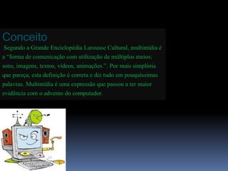 Conceito 
Segundo a Grande Enciclopédia Larousse Cultural, multimídia é 
a “forma de comunicação com utilização de múltiplos meios: 
sons, imagens, textos, vídeos, animações.”. Por mais simplória 
que pareça, esta definição é correta e diz tudo em pouquíssimas 
palavras. Multimídia é uma expressão que passou a ter maior 
evidência com o advento do computador. 
 