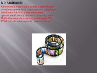 Kit Multimídia 
Kit multimídia nada mais é do que o conjunto que 
compõem a parte física (hardwares) do computador 
relacionados a áudio e som do sistema 
operacional.Podemos citar como exemplo de Kit 
Multimídia, uma placa de som, um drive de CD-ROM, 
microfone e um par de caixas acústicas. 
 