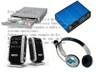 Kits Multimídia 
Kit multimídia nada mais é do que o conjunto 
que compõem a parte física (hardwares) do 
computador relacionados a áudio e som do 
sistema operacional. 
Podemos citar como exemplo de Kit 
Multimídia, uma placa de som, um drive de 
CD-ROM, microfone e um par de caixas 
acústicas. 
 