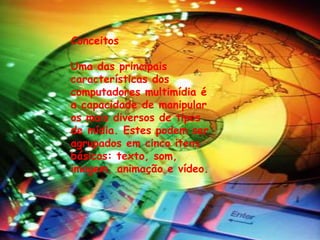 Conceitos 
Uma das principais 
características dos 
computadores multimídia é 
a capacidade de manipular 
os mais diversos de tipos 
de mídia. Estes podem ser 
agrupados em cinco itens 
básicos: texto, som, 
imagem, animação e vídeo. 
 