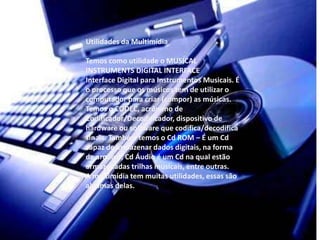 Utilidades da Multimídia 
Temos como utilidade o MUSICAL 
INSTRUMENTS DIGITAL INTERFACE 
Interface Digital para Instrumentos Musicais. É 
o processo que os músicos tem de utilizar o 
computador para criar (compor) as músicas. 
Temos o CODEC, acrônimo de 
Codificador/Decodificador, dispositivo de 
hardware ou software que codifica/decodifica 
sinais. Também temos o Cd ROM – É um Cd 
capaz de armazenar dados digitais, na forma 
de arquivo; Cd Áudio é um Cd na qual estão 
armazenadas trilhas musicais, entre outras. 
A multimídia tem muitas utilidades, essas são 
algumas delas. 
 