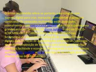 O termo multimédia refere-se portanto a tecnologias com 
suporte digital para criar, manipular, armazenar e pesquisar 
conteúdos. Os conteúdos multimédia estão associados 
normalmente a um computador pessoal que inclui suportes para 
grandes volumes de dados, os discos ópticos como os CDs(CD-ROM, 
MINI-CD,CD-CARD) e DVDs, abrange também nas 
ferramentas de informática a utilização de arquivos/ficheiros 
digitais para a criação de apresentações empresariais, catálogos 
de produtos,exposição de eventos e para catálogos eletrónicos 
com mais facilidade e economia. Privilegiando o uso dos diversos 
sentidos visão, audição e tacto este tipo de tecnologia abrange 
diversas áreas de informática. 
 