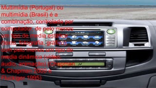 Multimídia (Portugal) ou 
multimídia (Brasil) é a 
combinação, controlada por 
computador, de pelo menos 
um tipo de media estática 
(texto, fotografia, gráfico), 
com pelo menos um tipo de 
media dinâmica (vídeo, 
áudio, animação) (Chapman 
& Chapman 2000 e 
Fluckiger 1995) 
 